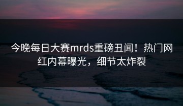 今晚每日大赛mrds重磅丑闻！热门网红内幕曝光，细节太炸裂
