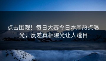 点击围观！每日大赛今日本周热点曝光，反差真相曝光让人瞠目