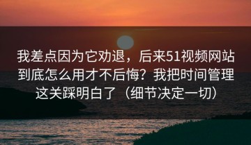 我差点因为它劝退，后来51视频网站到底怎么用才不后悔？我把时间管理这关踩明白了（细节决定一切）