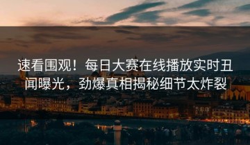 速看围观！每日大赛在线播放实时丑闻曝光，劲爆真相揭秘细节太炸裂