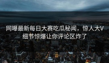 网曝最新每日大赛吃瓜秘闻，惊人大V细节惊爆让你评论区炸了