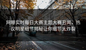 网曝实时每日大赛主题大赛丑闻，热议明星细节揭秘让你细节太炸裂