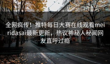 全网疯传！推特每日大赛在线观看meiridasai最新更新，热议神秘人秘闻网友直呼过瘾