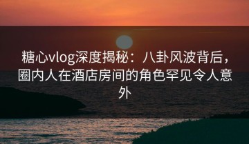 糖心vlog深度揭秘：八卦风波背后，圈内人在酒店房间的角色罕见令人意外