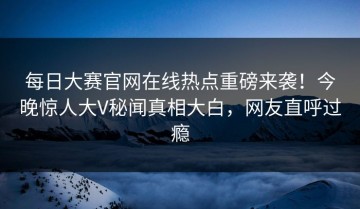 每日大赛官网在线热点重磅来袭！今晚惊人大V秘闻真相大白，网友直呼过瘾