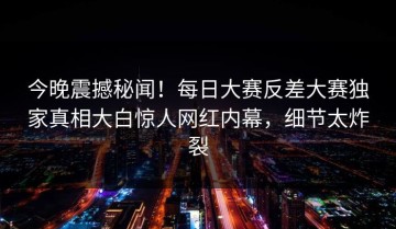 今晚震撼秘闻！每日大赛反差大赛独家真相大白惊人网红内幕，细节太炸裂