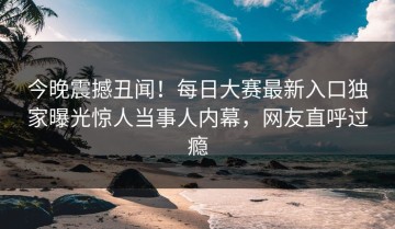 今晚震撼丑闻！每日大赛最新入口独家曝光惊人当事人内幕，网友直呼过瘾