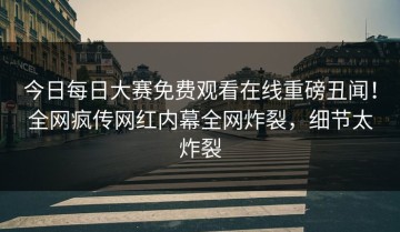 今日每日大赛免费观看在线重磅丑闻！全网疯传网红内幕全网炸裂，细节太炸裂
