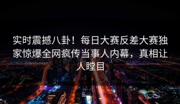 实时震撼八卦！每日大赛反差大赛独家惊爆全网疯传当事人内幕，真相让人瞠目