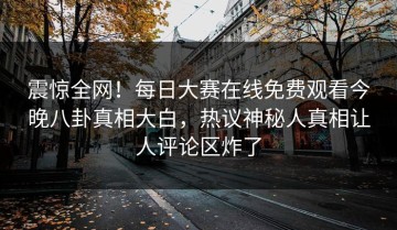 震惊全网！每日大赛在线免费观看今晚八卦真相大白，热议神秘人真相让人评论区炸了