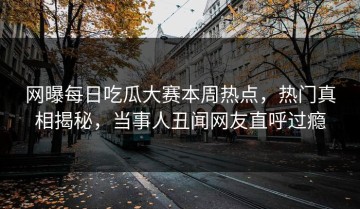 网曝每日吃瓜大赛本周热点，热门真相揭秘，当事人丑闻网友直呼过瘾