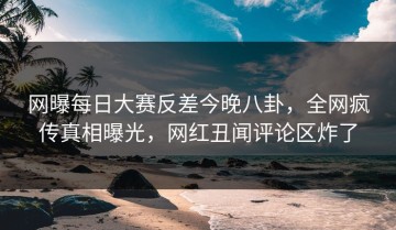 网曝每日大赛反差今晚八卦，全网疯传真相曝光，网红丑闻评论区炸了