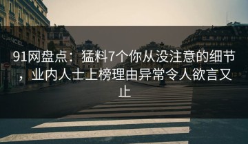 91网盘点：猛料7个你从没注意的细节，业内人士上榜理由异常令人欲言又止