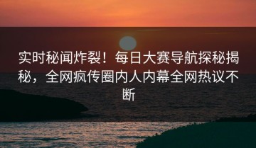 实时秘闻炸裂！每日大赛导航探秘揭秘，全网疯传圈内人内幕全网热议不断