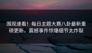 围观速看！每日主题大赛八卦最新重磅更新，震撼事件惊爆细节太炸裂