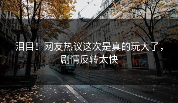 泪目！网友热议这次是真的玩大了，剧情反转太快