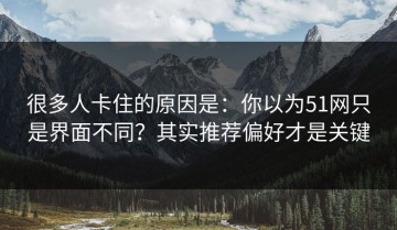 很多人卡住的原因是：你以为51网只是界面不同？其实推荐偏好才是关键