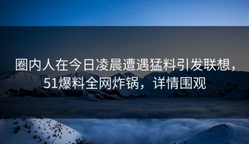 圈内人在今日凌晨遭遇猛料引发联想，51爆料全网炸锅，详情围观