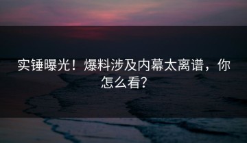 实锤曝光！爆料涉及内幕太离谱，你怎么看？