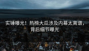 实锤曝光！热榜大瓜涉及内幕太离谱，背后细节曝光