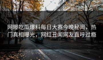 网曝吃瓜爆料每日大赛今晚秘闻，热门真相曝光，网红丑闻网友直呼过瘾