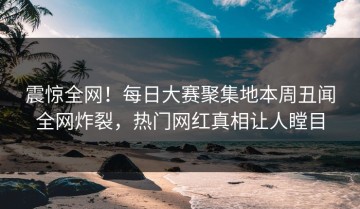 震惊全网！每日大赛聚集地本周丑闻全网炸裂，热门网红真相让人瞠目