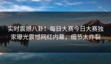 实时震撼八卦！每日大赛今日大赛独家曝光震撼网红内幕，细节太炸裂