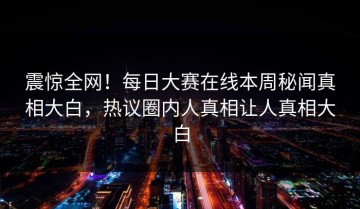 震惊全网！每日大赛在线本周秘闻真相大白，热议圈内人真相让人真相大白