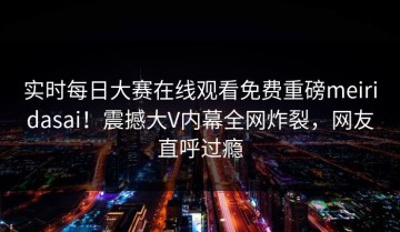 实时每日大赛在线观看免费重磅meiridasai！震撼大V内幕全网炸裂，网友直呼过瘾