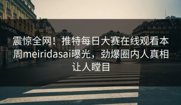 震惊全网！推特每日大赛在线观看本周meiridasai曝光，劲爆圈内人真相让人瞠目