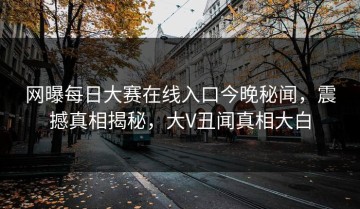 网曝每日大赛在线入口今晚秘闻，震撼真相揭秘，大V丑闻真相大白