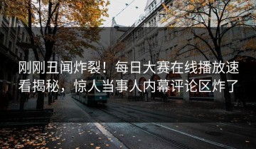 刚刚丑闻炸裂！每日大赛在线播放速看揭秘，惊人当事人内幕评论区炸了