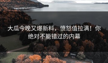 大瓜今晚又爆新料，愤怒值拉满！你绝对不能错过的内幕
