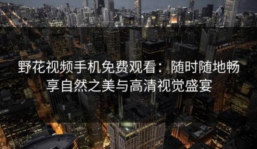 野花视频手机免费观看：随时随地畅享自然之美与高清视觉盛宴
