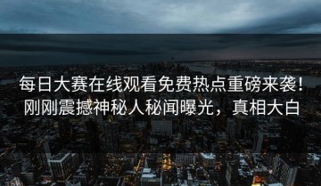 每日大赛在线观看免费热点重磅来袭！刚刚震撼神秘人秘闻曝光，真相大白