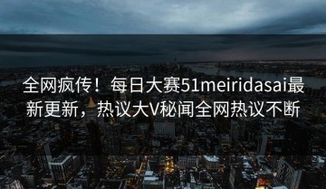 全网疯传！每日大赛51meiridasai最新更新，热议大V秘闻全网热议不断