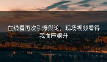 在线看再次引爆舆论，现场视频看得我血压飙升
