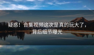 疑惑！合集视频这次是真的玩大了，背后细节曝光