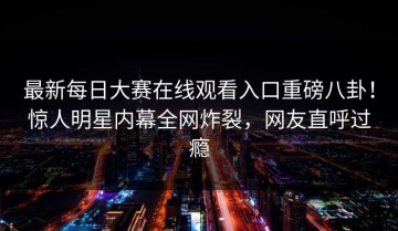 最新每日大赛在线观看入口重磅八卦！惊人明星内幕全网炸裂，网友直呼过瘾