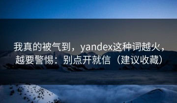 我真的被气到，yandex这种词越火，越要警惕：别点开就信（建议收藏）