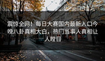 震惊全网！每日大赛国内最新入口今晚八卦真相大白，热门当事人真相让人瞠目