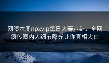 网曝本周npxvip每日大赛八卦，全网疯传圈内人细节曝光让你真相大白