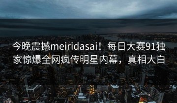 今晚震撼meiridasai！每日大赛91独家惊爆全网疯传明星内幕，真相大白