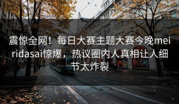 震惊全网！每日大赛主题大赛今晚meiridasai惊爆，热议圈内人真相让人细节太炸裂