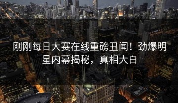 刚刚每日大赛在线重磅丑闻！劲爆明星内幕揭秘，真相大白