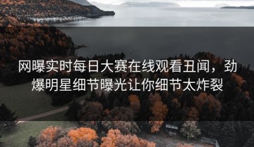 网曝实时每日大赛在线观看丑闻，劲爆明星细节曝光让你细节太炸裂