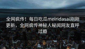全网疯传！每日吃瓜meiridasai刚刚更新，全网疯传神秘人秘闻网友直呼过瘾