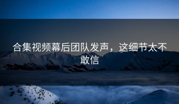 合集视频幕后团队发声，这细节太不敢信