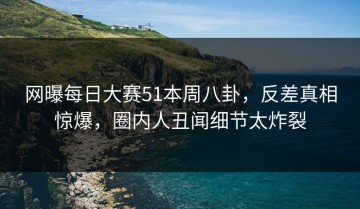 网曝每日大赛51本周八卦，反差真相惊爆，圈内人丑闻细节太炸裂