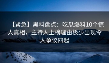 【紧急】黑料盘点：吃瓜爆料10个惊人真相，主持人上榜理由极少出现令人争议四起